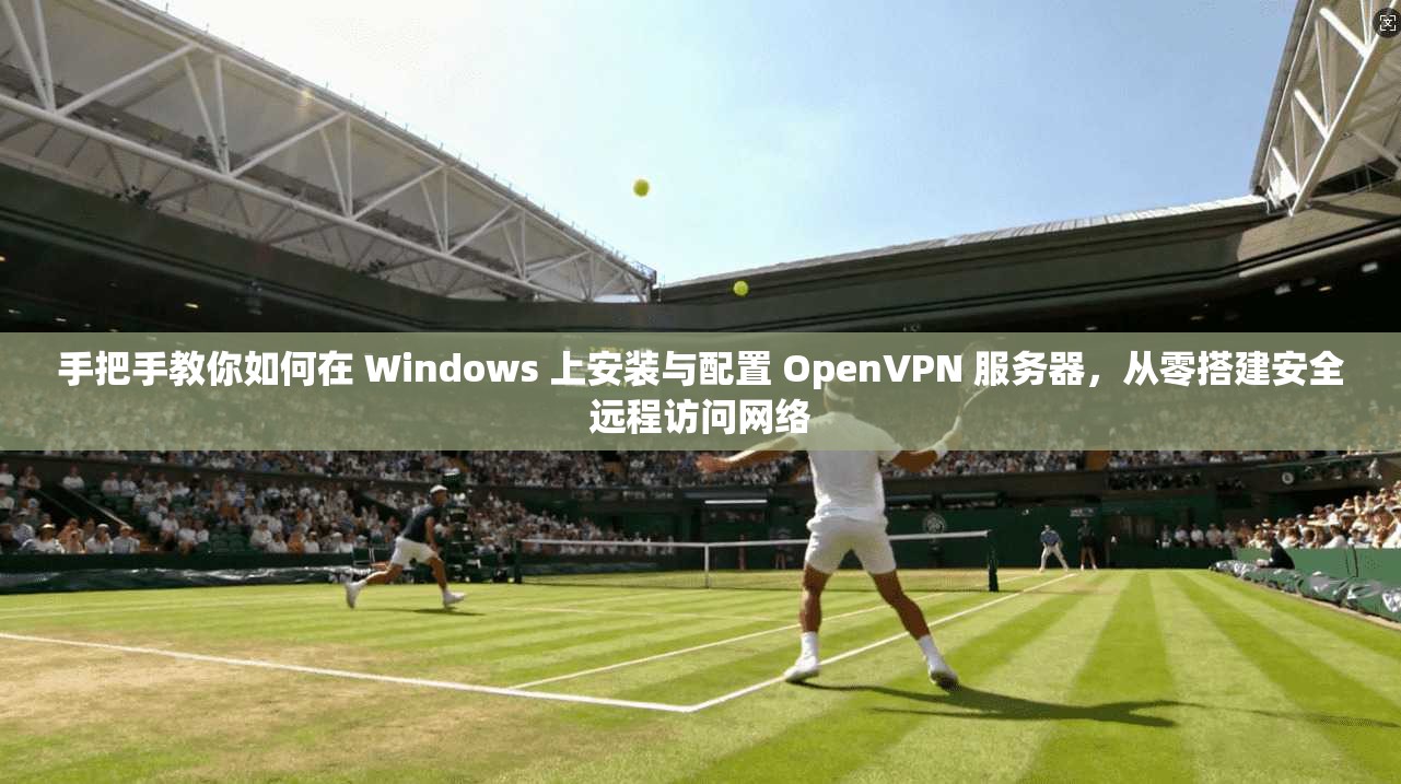 手把手教你如何在 Windows 上安装与配置 OpenVPN 服务器，从零搭建安全远程访问网络