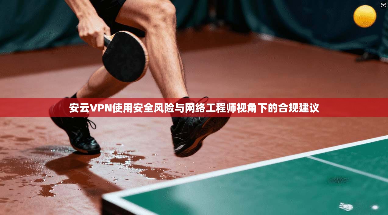 安云VPN使用安全风险与网络工程师视角下的合规建议