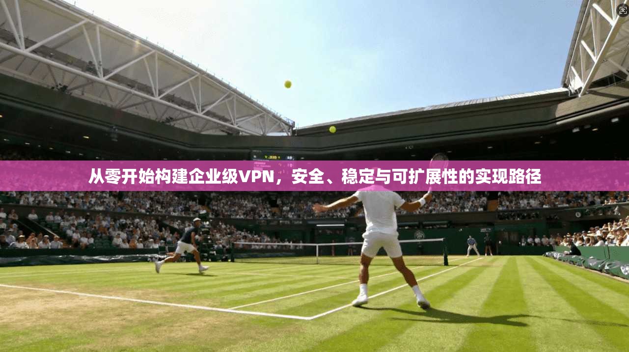 从零开始构建企业级VPN，安全、稳定与可扩展性的实现路径