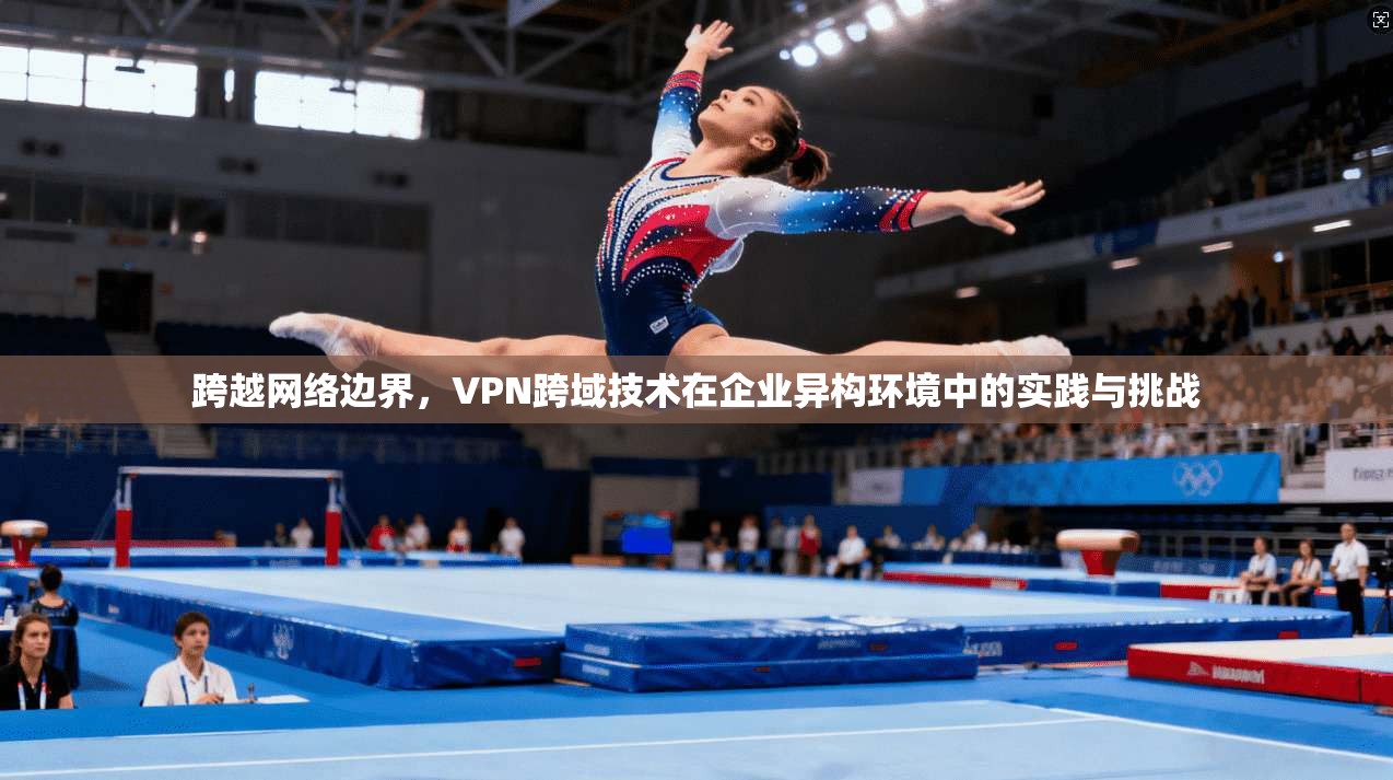 跨越网络边界，VPN跨域技术在企业异构环境中的实践与挑战