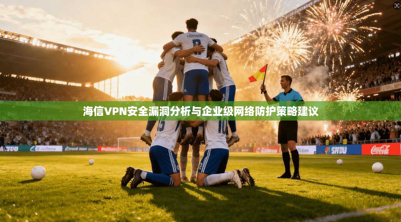 海信VPN安全漏洞分析与企业级网络防护策略建议