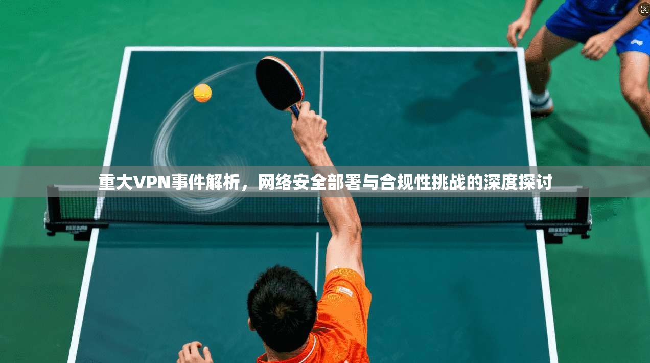 重大VPN事件解析，网络安全部署与合规性挑战的深度探讨