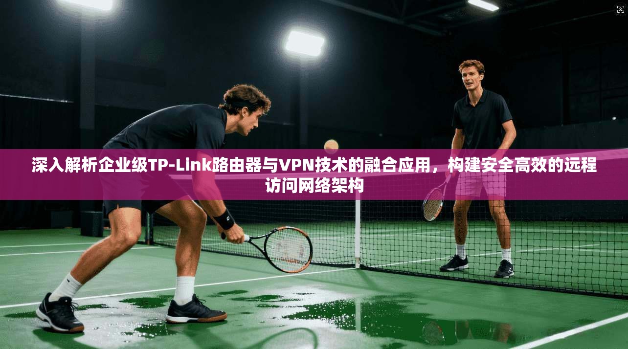 深入解析企业级TP-Link路由器与VPN技术的融合应用，构建安全高效的远程访问网络架构