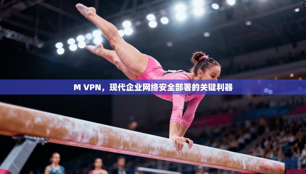 M VPN，现代企业网络安全部署的关键利器