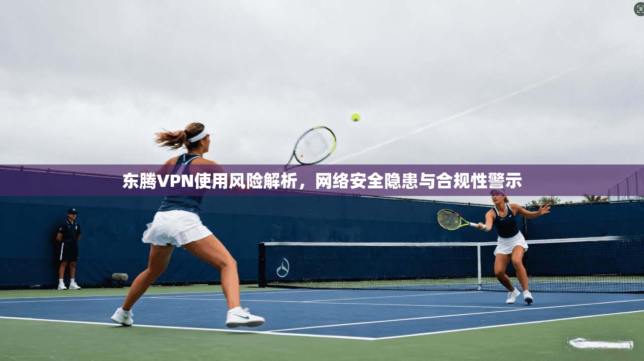 东腾VPN使用风险解析，网络安全隐患与合规性警示
