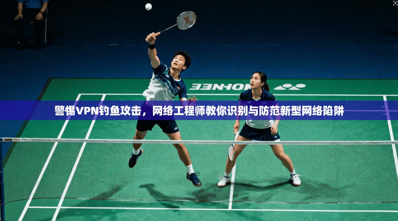 警惕VPN钓鱼攻击,网络工程师教你识别与防范新型网络陷阱