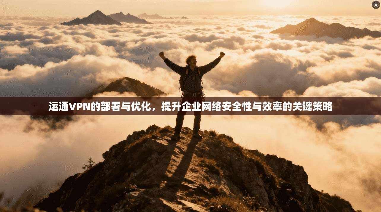 运通VPN的部署与优化，提升企业网络安全性与效率的关键策略