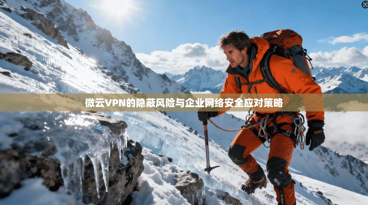 微云VPN的隐蔽风险与企业网络安全应对策略