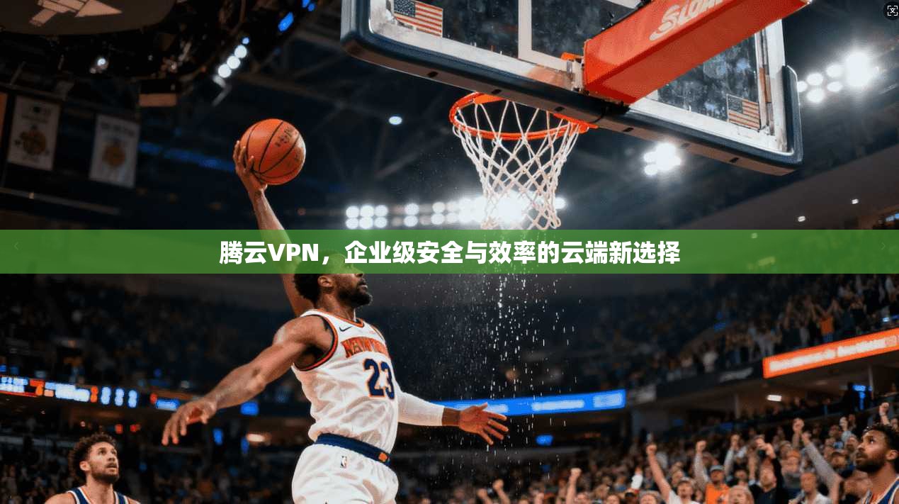 腾云VPN,企业级安全与效率的云端新选择
