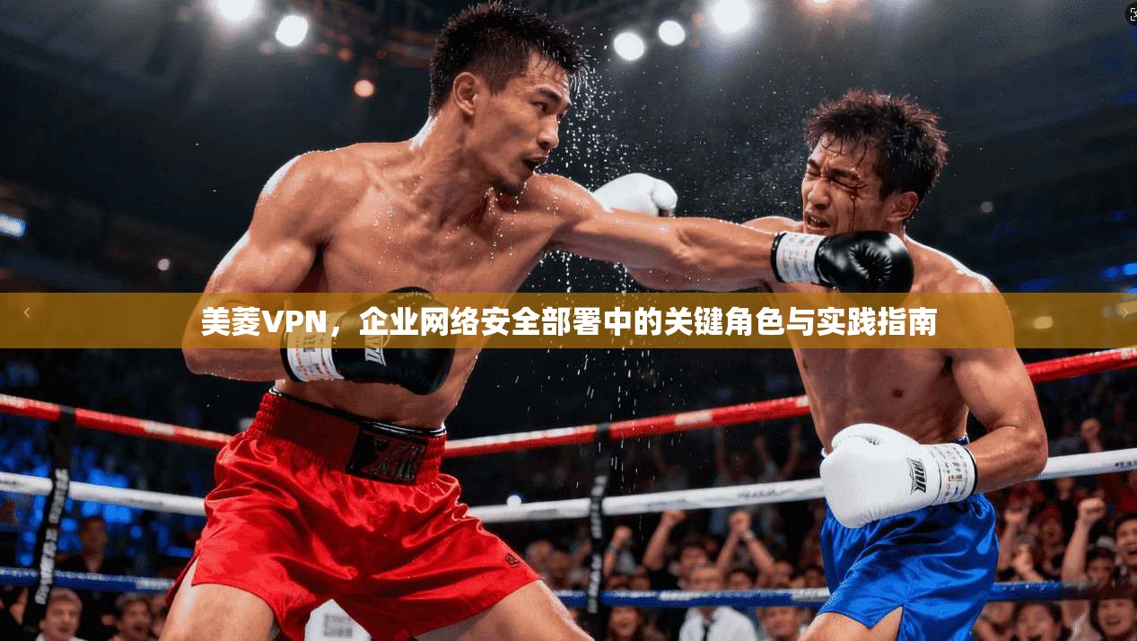 美菱VPN,企业网络安全部署中的关键角色与实践指南