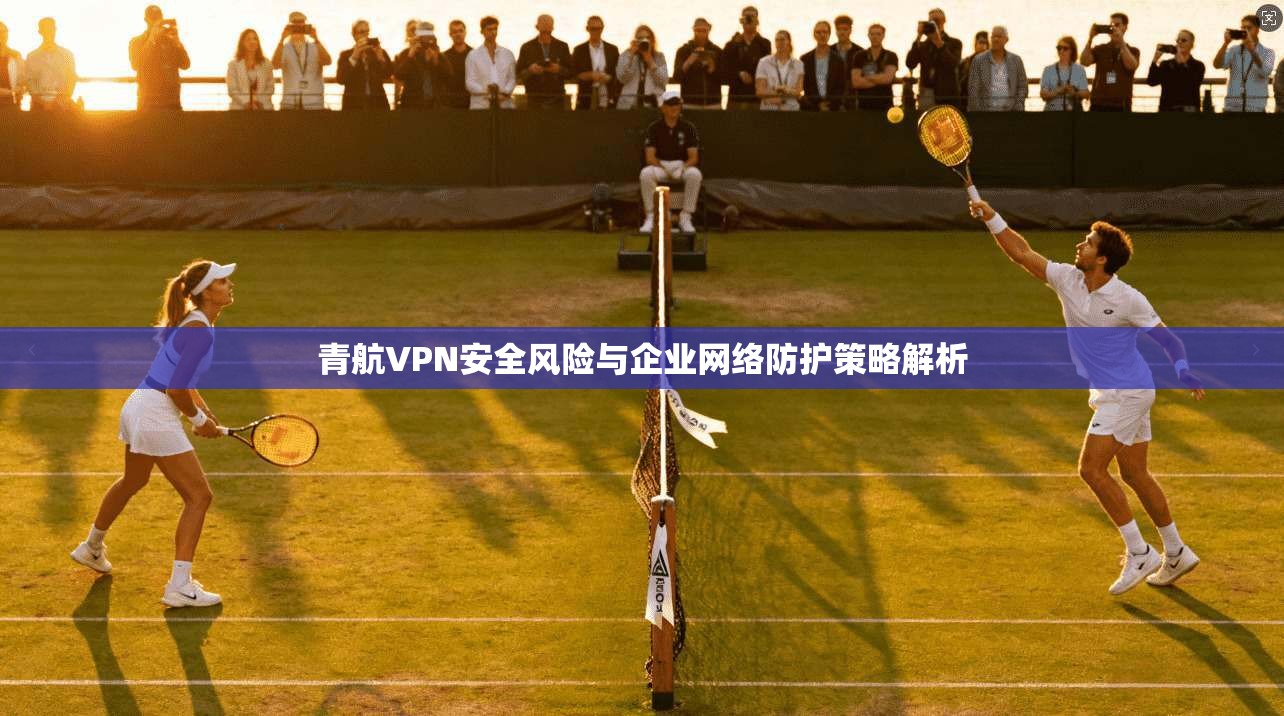 青航VPN安全风险与企业网络防护策略解析