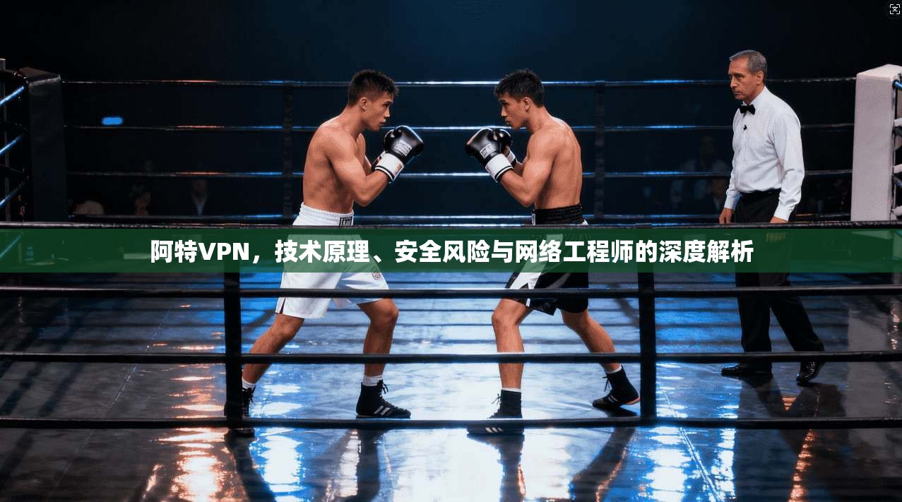 阿特VPN,技术原理、安全风险与网络工程师的深度解析