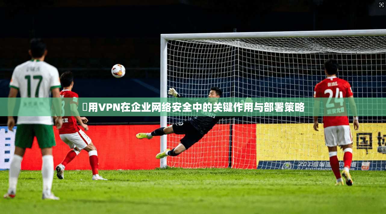 專用VPN在企业网络安全中的关键作用与部署策略