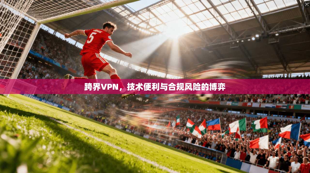 跨界VPN,技术便利与合规风险的博弈