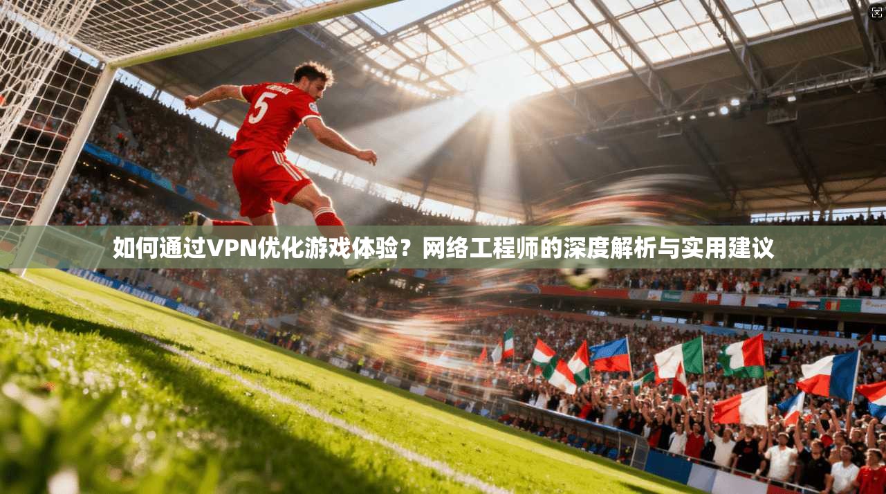 如何通过VPN优化游戏体验？网络工程师的深度解析与实用建议