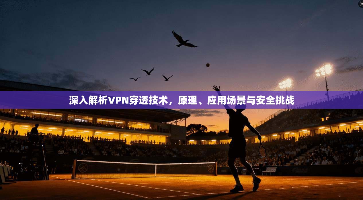 深入解析VPN穿透技术，原理、应用场景与安全挑战