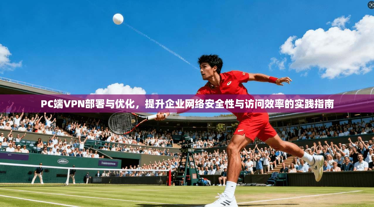 PC端VPN部署与优化，提升企业网络安全性与访问效率的实践指南