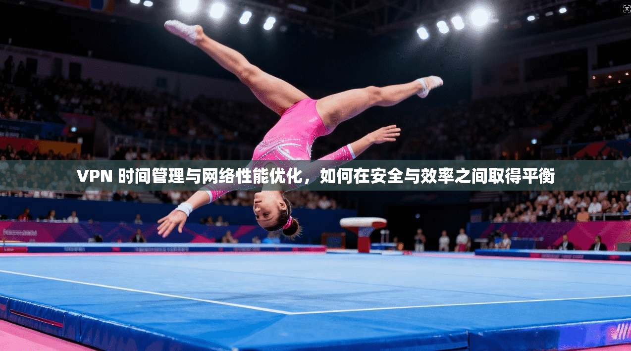 VPN 时间管理与网络性能优化，如何在安全与效率之间取得平衡