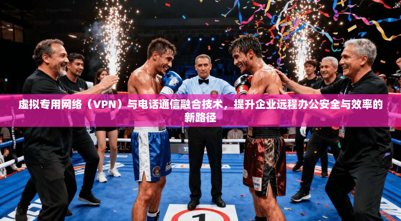 虚拟专用网络（VPN）与电话通信融合技术，提升企业远程办公安全与效率的新路径
