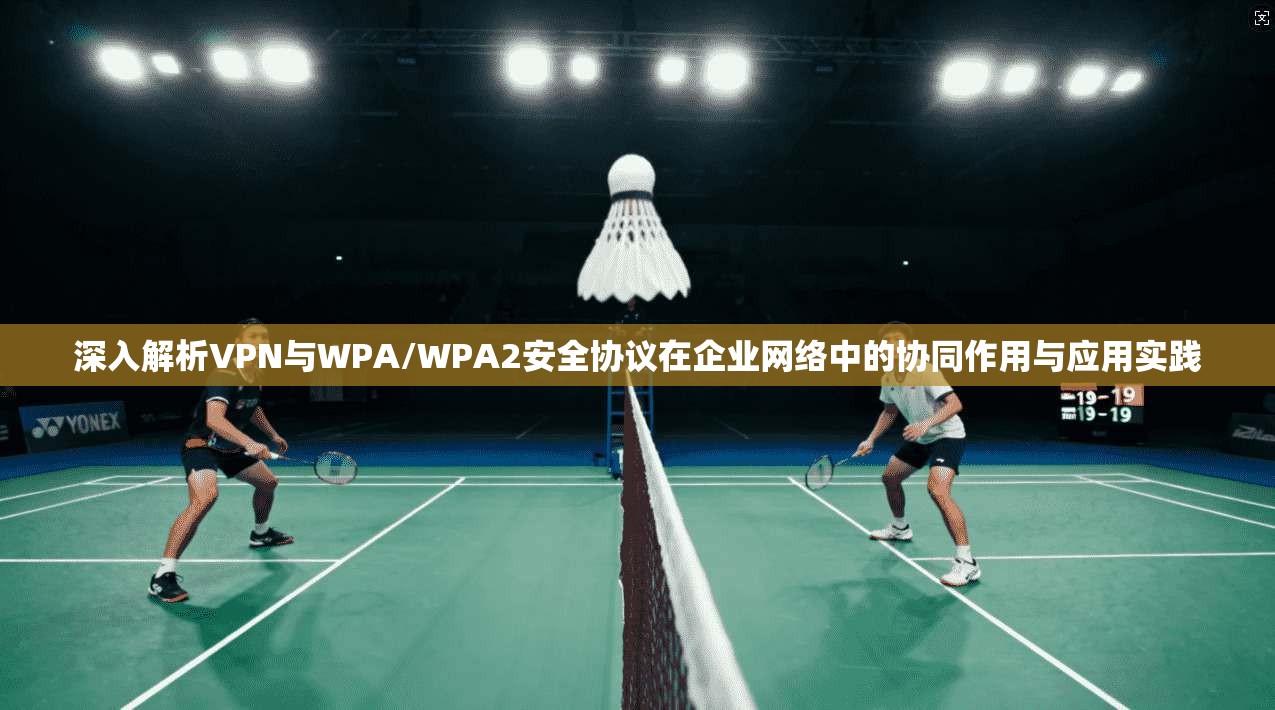 深入解析VPN与WPA/WPA2安全协议在企业网络中的协同作用与应用实践
