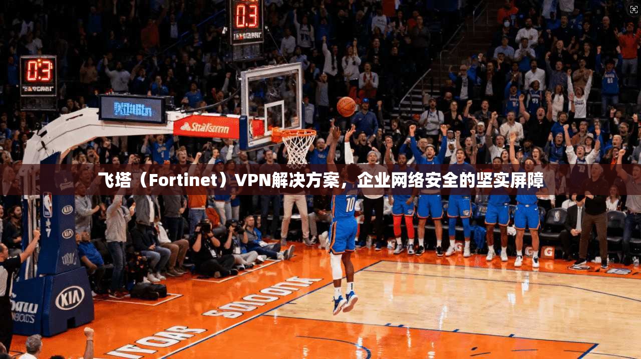 飞塔（Fortinet）VPN解决方案，企业网络安全的坚实屏障