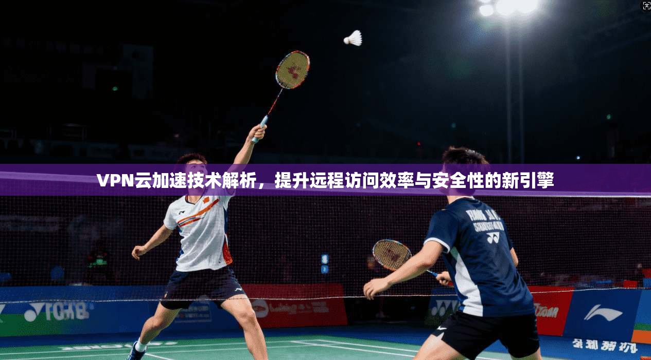 VPN云加速技术解析，提升远程访问效率与安全性的新引擎