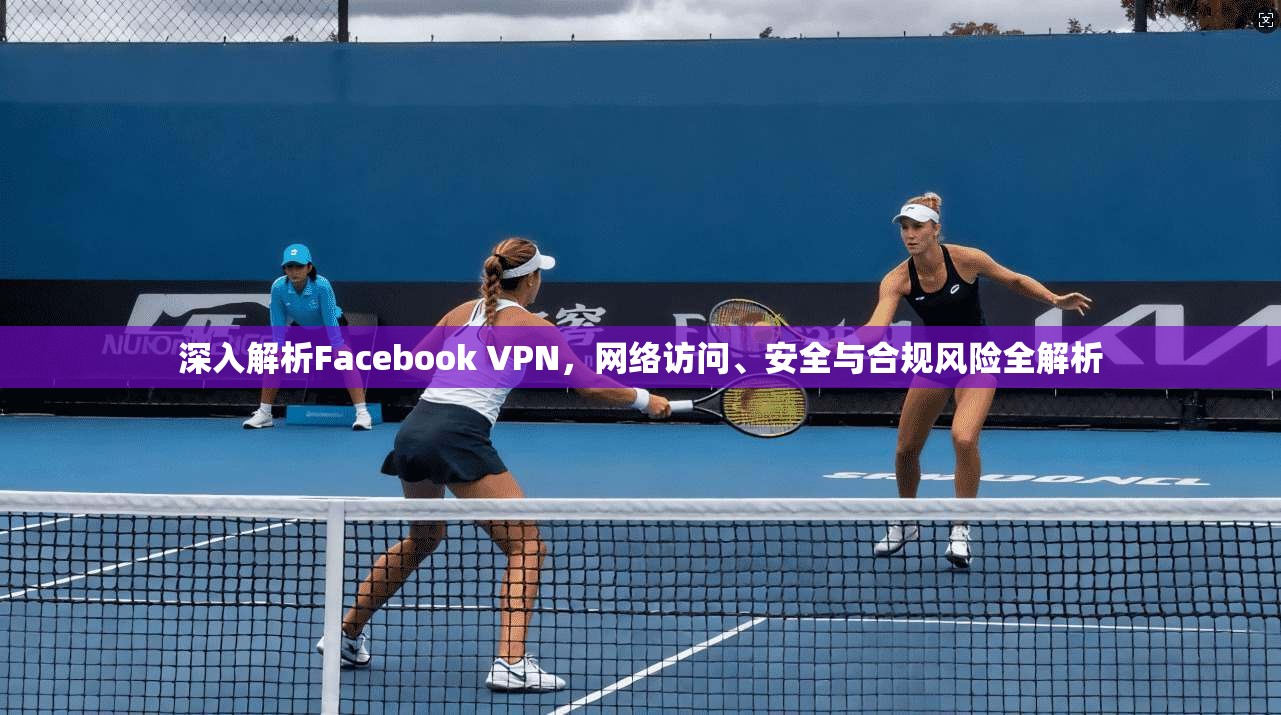 深入解析Facebook VPN,网络访问、安全与合规风险全解析