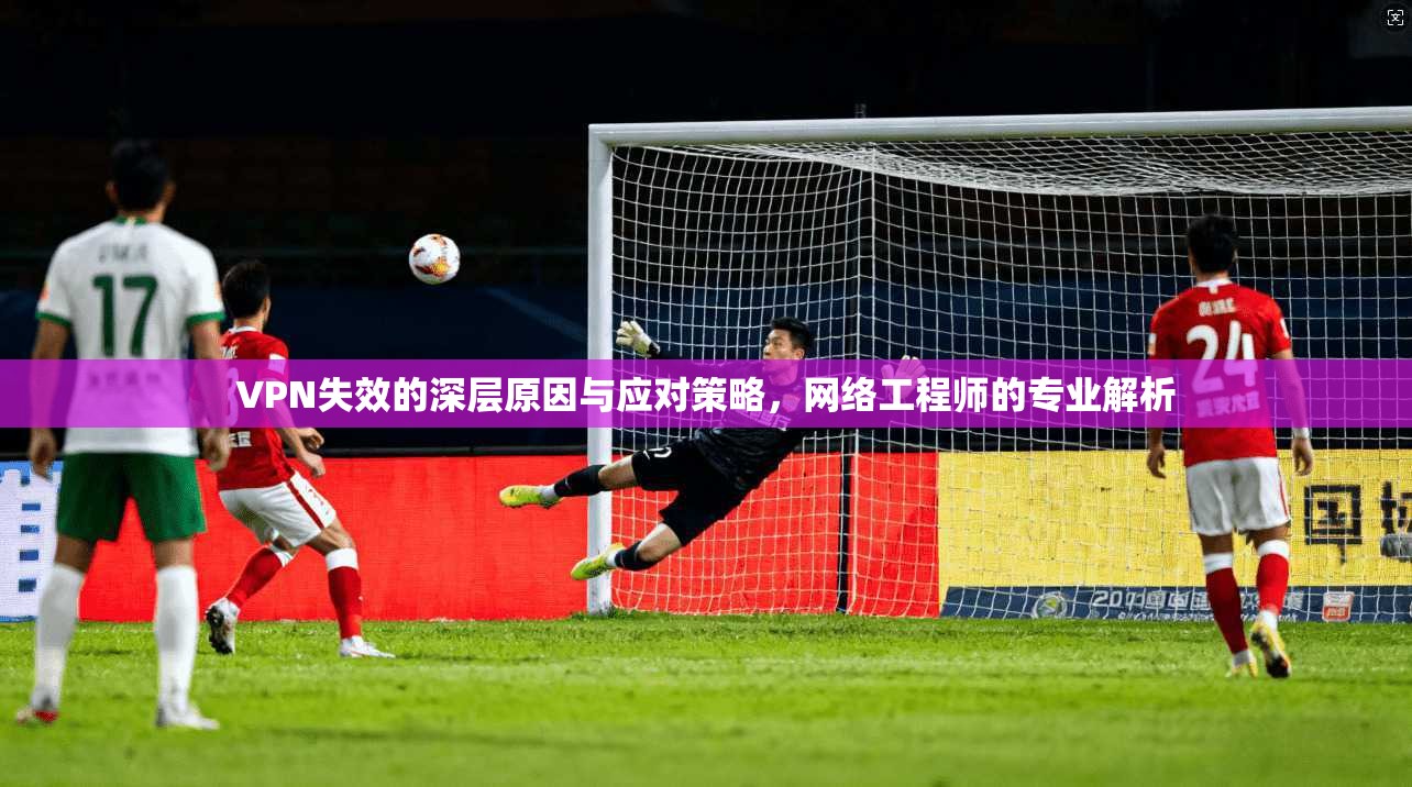 VPN失效的深层原因与应对策略，网络工程师的专业解析