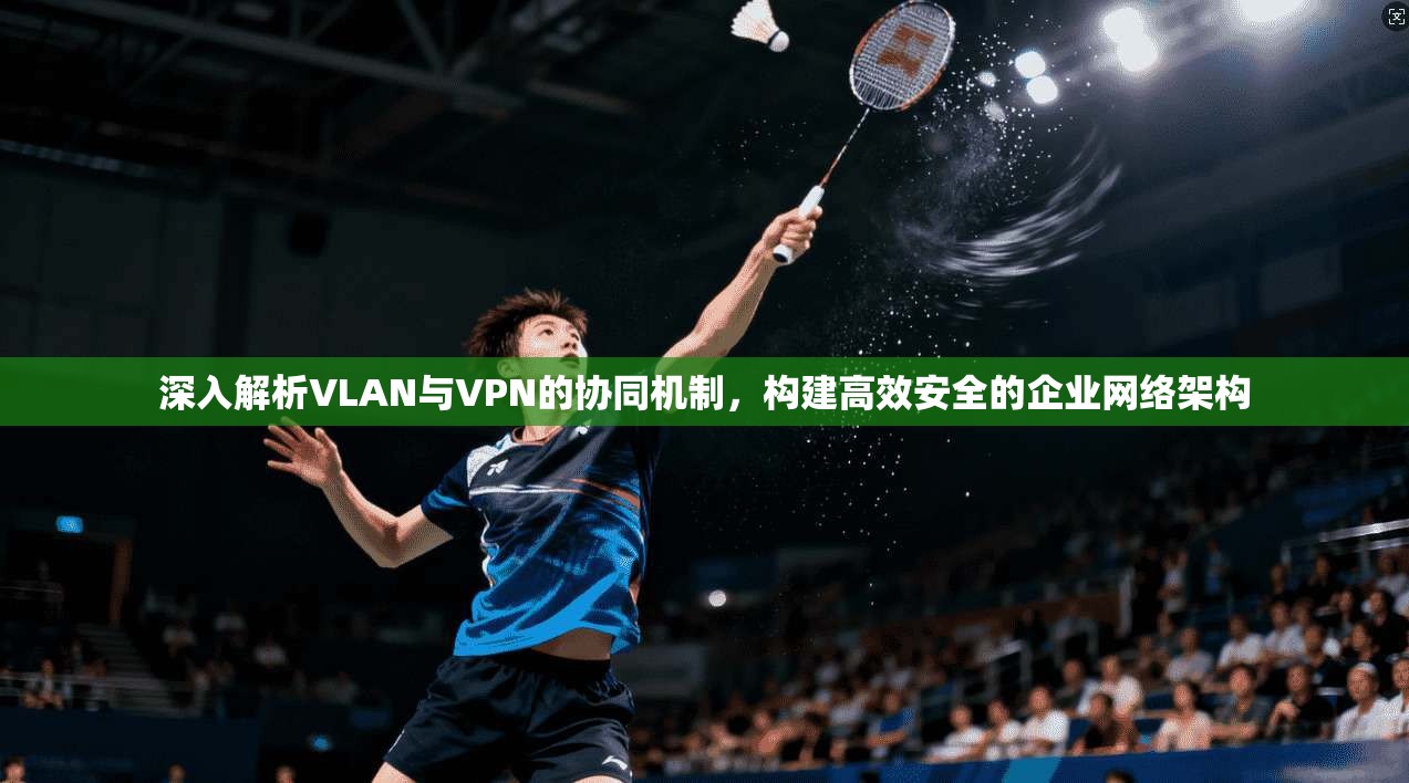 深入解析VLAN与VPN的协同机制，构建高效安全的企业网络架构