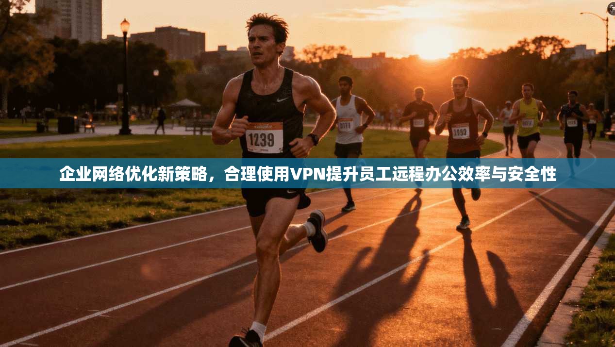 企业网络优化新策略,合理使用VPN提升员工远程办公效率与安全性