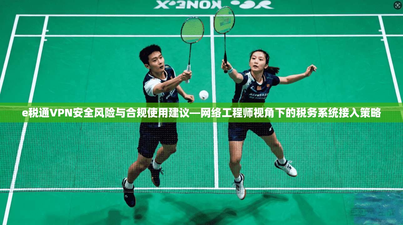 e税通VPN安全风险与合规使用建议—网络工程师视角下的税务系统接入策略