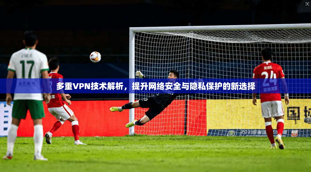 多重VPN技术解析，提升网络安全与隐私保护的新选择