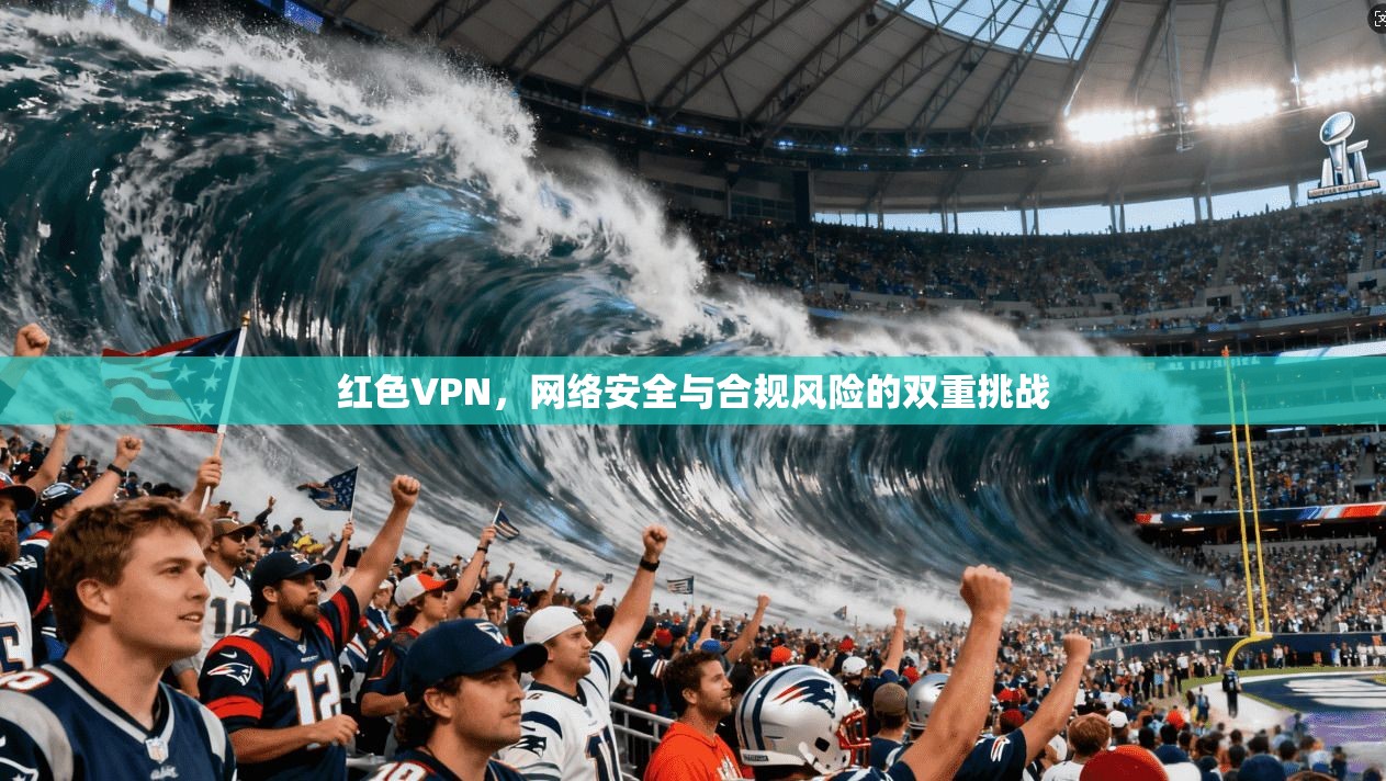 红色VPN,网络安全与合规风险的双重挑战