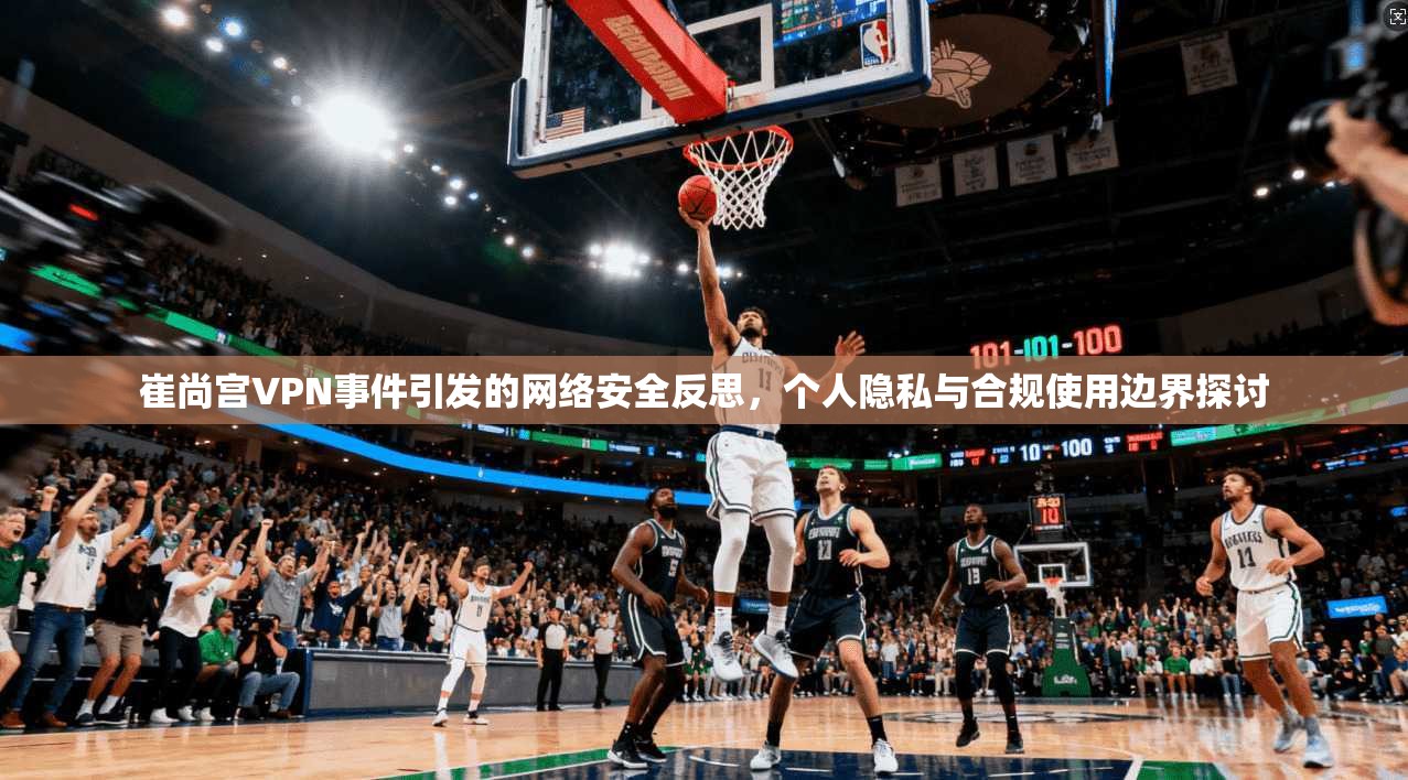 崔尚宫VPN事件引发的网络安全反思,个人隐私与合规使用边界探讨