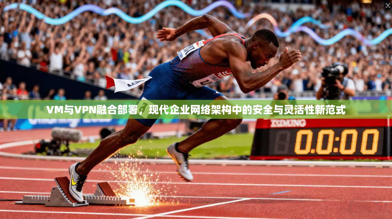 VM与VPN融合部署，现代企业网络架构中的安全与灵活性新范式