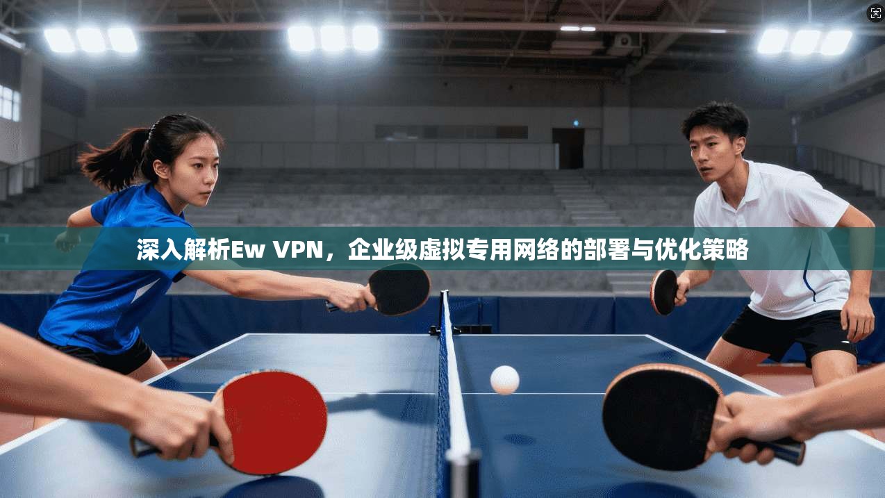 深入解析Ew VPN,企业级虚拟专用网络的部署与优化策略