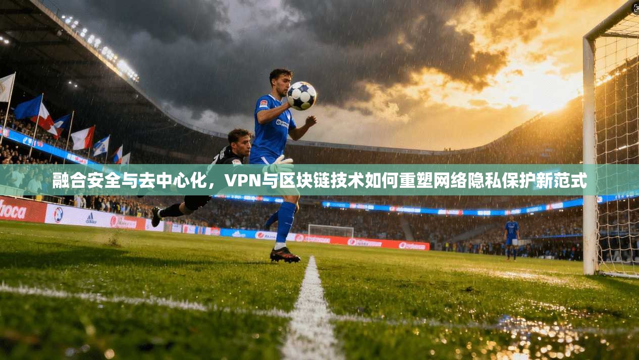 融合安全与去中心化，VPN与区块链技术如何重塑网络隐私保护新范式