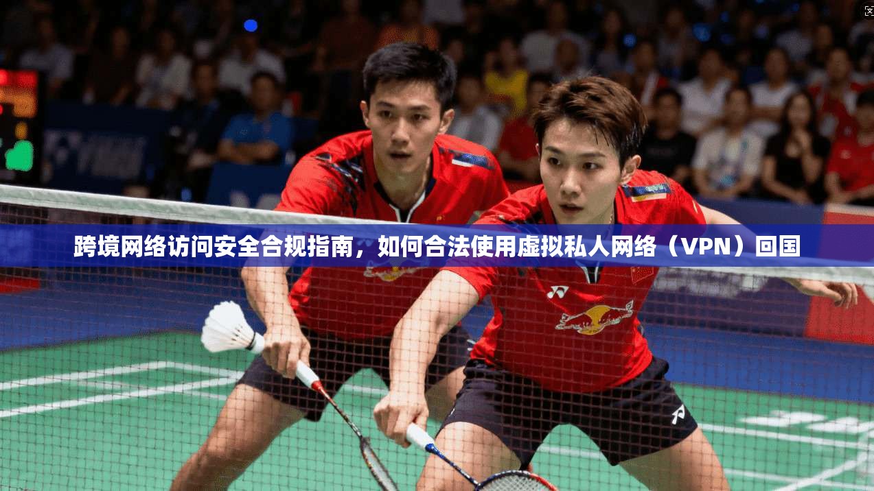 跨境网络访问安全合规指南，如何合法使用虚拟私人网络（VPN）回国