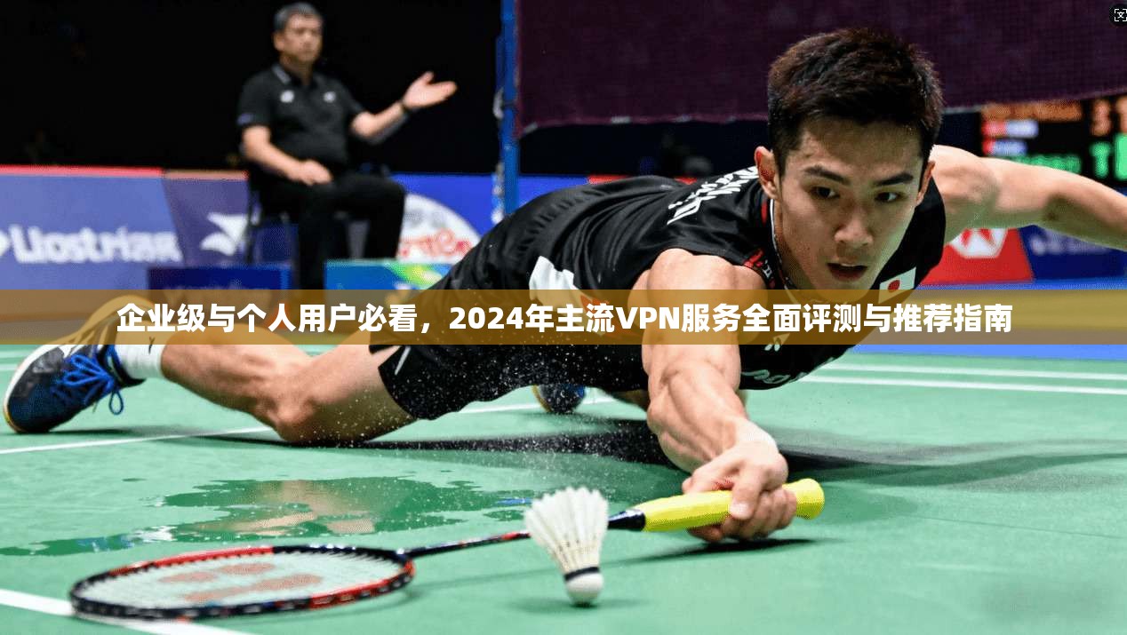 企业级与个人用户必看，2024年主流VPN服务全面评测与推荐指南
