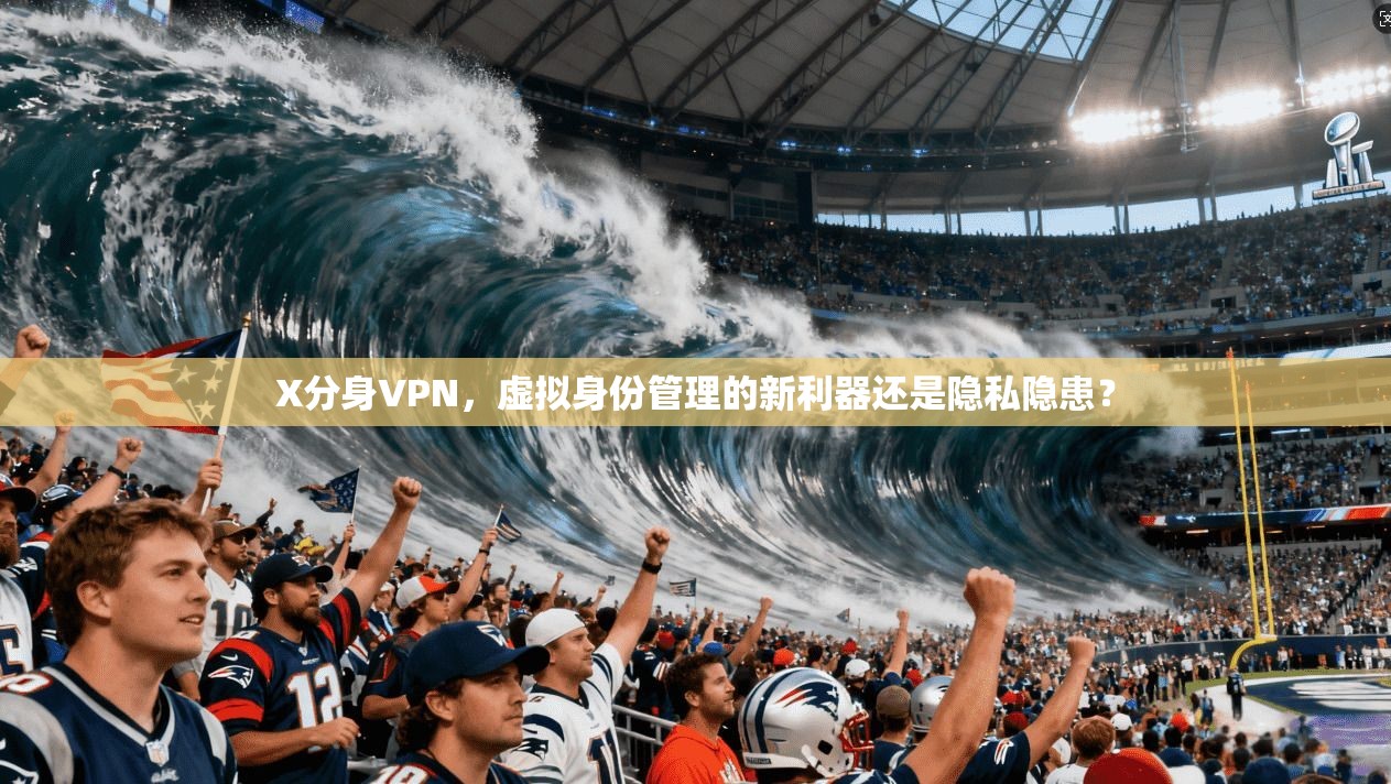 X分身VPN，虚拟身份管理的新利器还是隐私隐患？