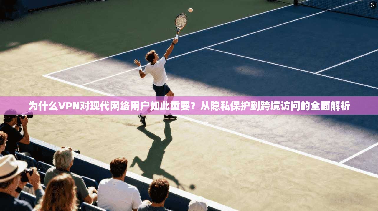 为什么VPN对现代网络用户如此重要？从隐私保护到跨境访问的全面解析