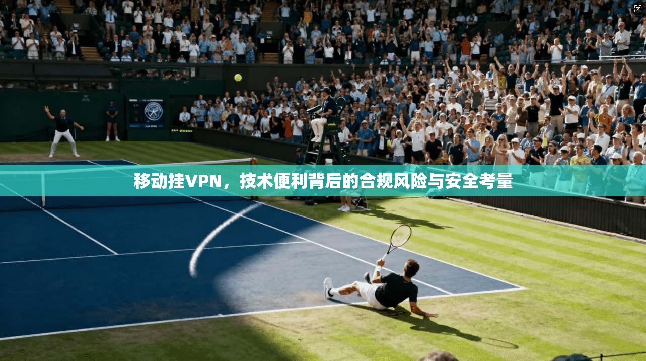 移动挂VPN,技术便利背后的合规风险与安全考量
