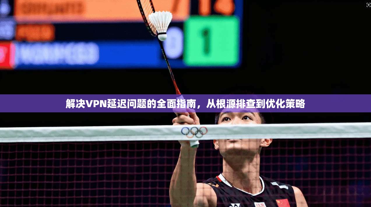 解决VPN延迟问题的全面指南,从根源排查到优化策略