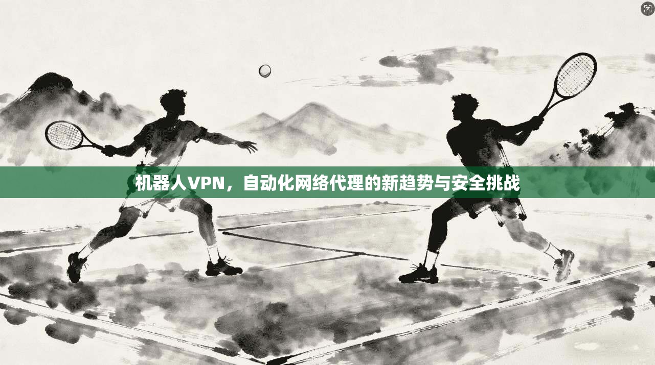 机器人VPN，自动化网络代理的新趋势与安全挑战