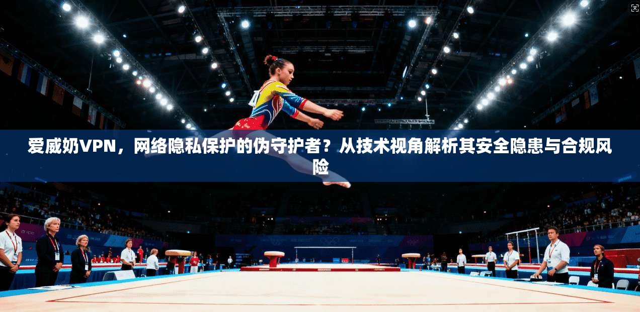 爱威奶VPN,网络隐私保护的伪守护者?从技术视角解析其安全隐患与合规风险