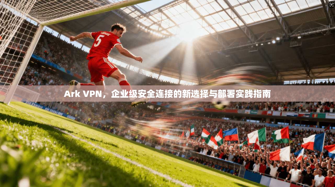 Ark VPN，企业级安全连接的新选择与部署实践指南