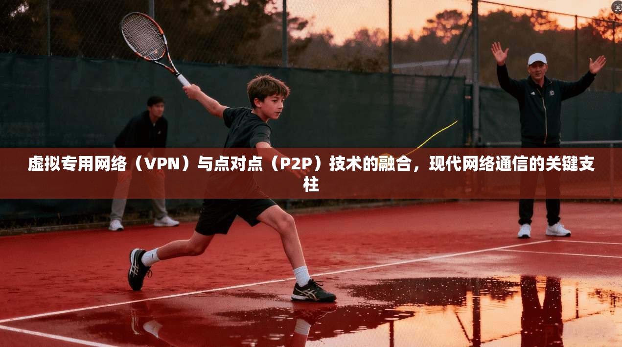 虚拟专用网络（VPN）与点对点（P2P）技术的融合，现代网络通信的关键支柱