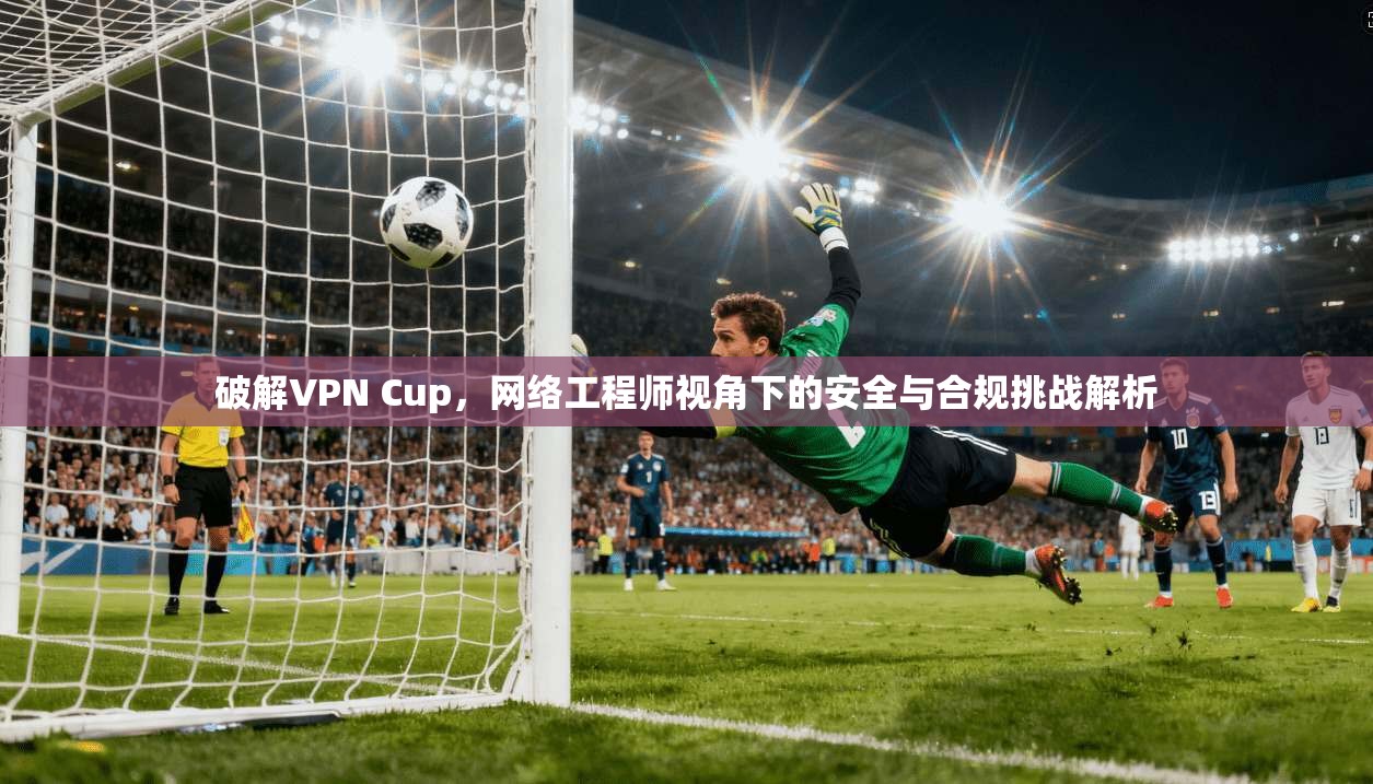 破解VPN Cup，网络工程师视角下的安全与合规挑战解析