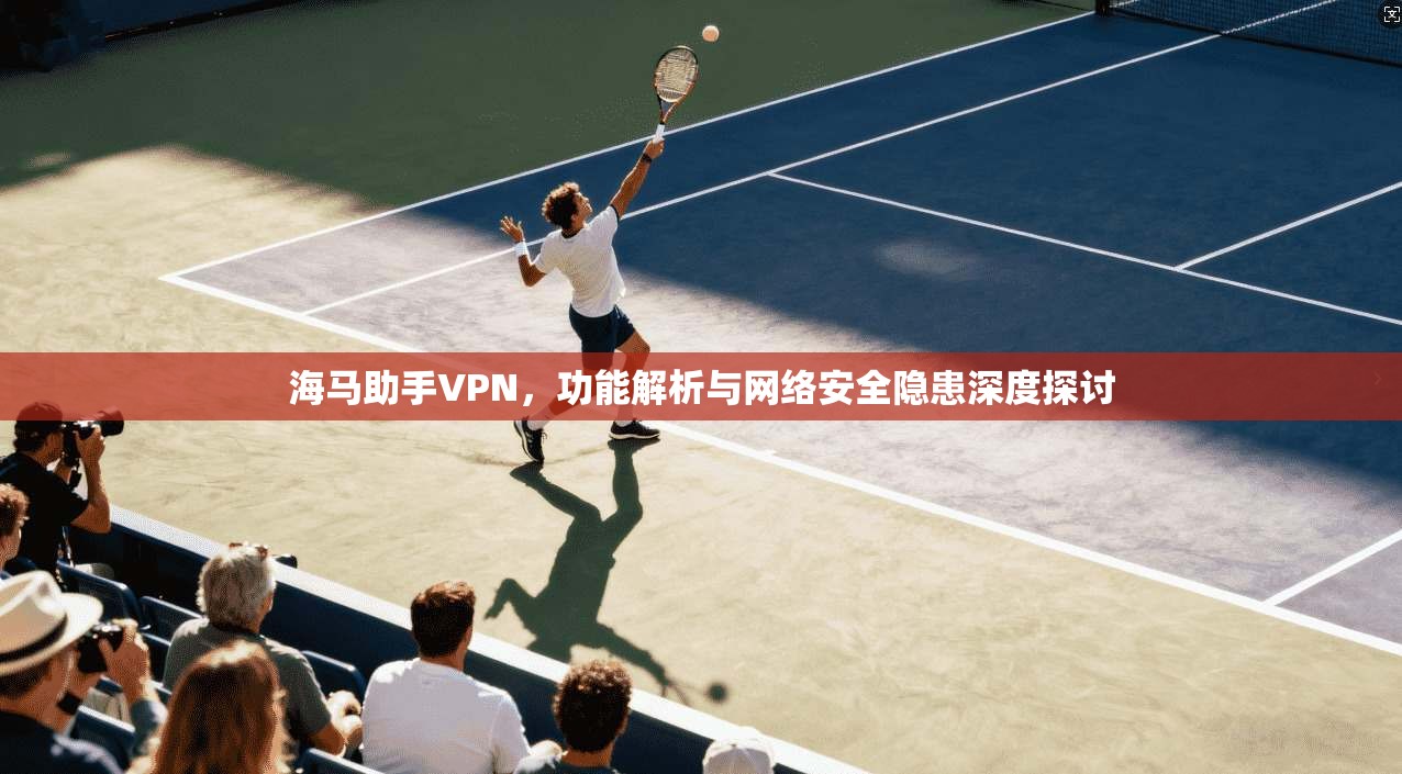 海马助手VPN，功能解析与网络安全隐患深度探讨