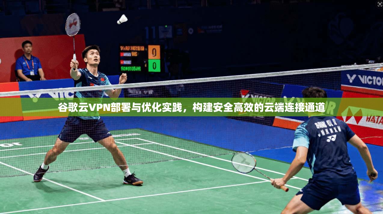 谷歌云VPN部署与优化实践，构建安全高效的云端连接通道